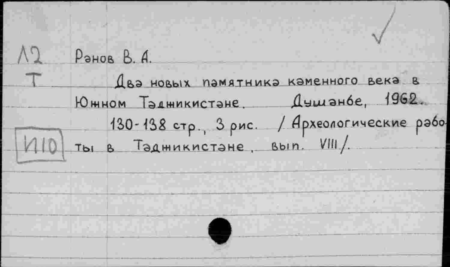 ﻿Рэноа b. 4.
Дьэ ноаых памя-тникэ каменного ьекэ а
Южном Таджикистане. Душанбе, І962.
12>0-12>£ стр. ( 3 рис. /Археологические р ты а Таджикистане_______ьып. VIII/.